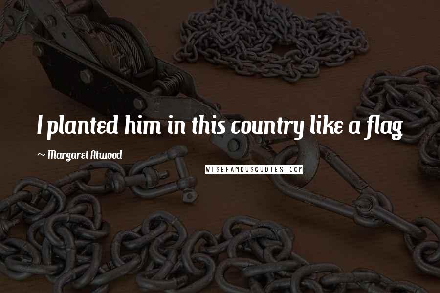 Margaret Atwood Quotes: I planted him in this country like a flag