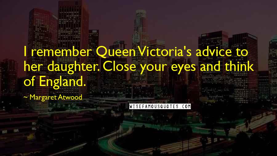 Margaret Atwood Quotes: I remember Queen Victoria's advice to her daughter. Close your eyes and think of England.