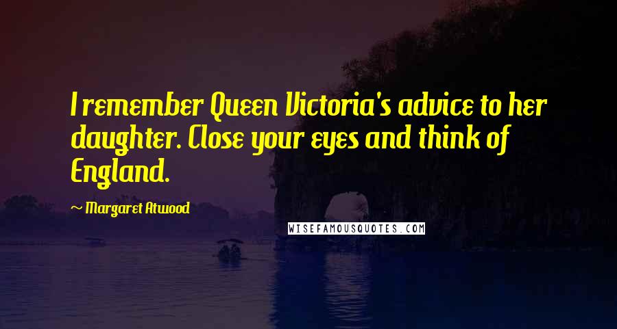 Margaret Atwood Quotes: I remember Queen Victoria's advice to her daughter. Close your eyes and think of England.