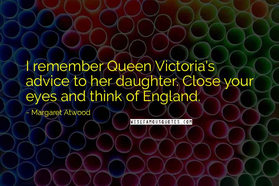 Margaret Atwood Quotes: I remember Queen Victoria's advice to her daughter. Close your eyes and think of England.