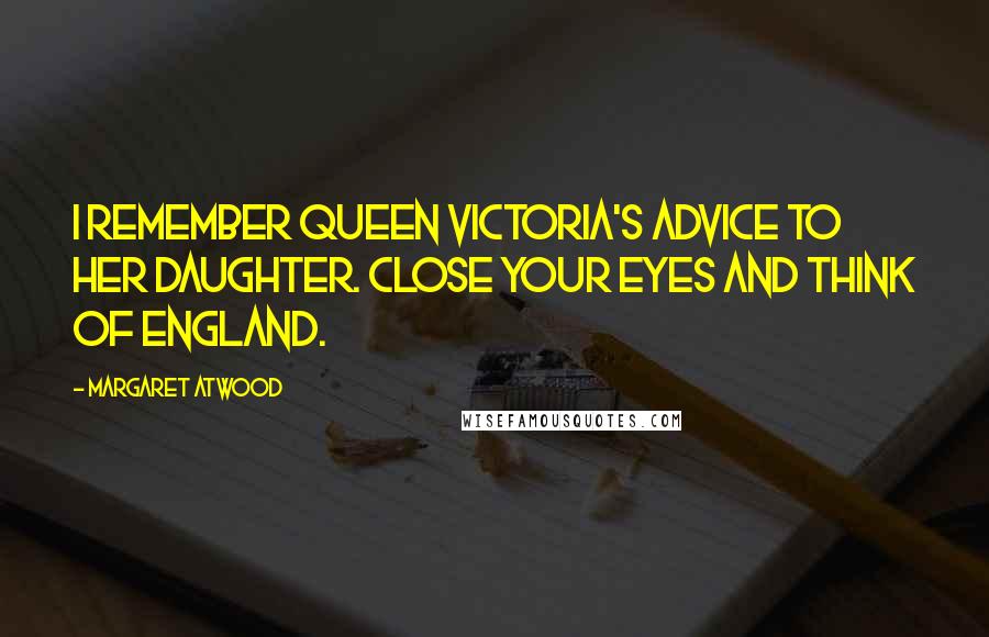 Margaret Atwood Quotes: I remember Queen Victoria's advice to her daughter. Close your eyes and think of England.