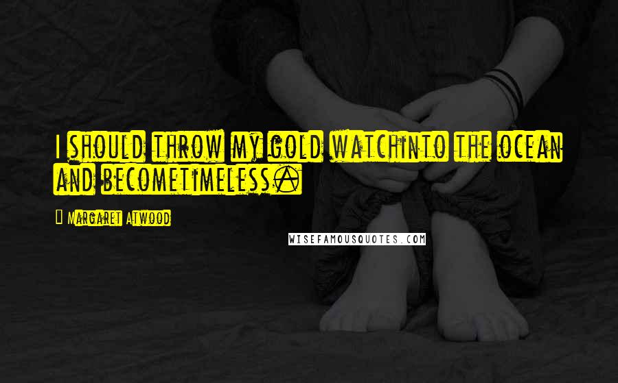 Margaret Atwood Quotes: I should throw my gold watchinto the ocean and becometimeless.