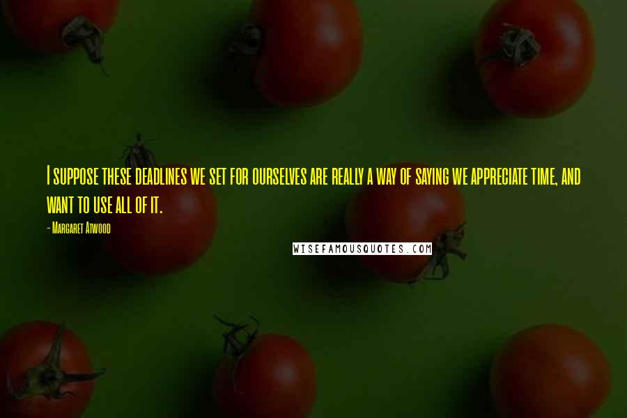 Margaret Atwood Quotes: I suppose these deadlines we set for ourselves are really a way of saying we appreciate time, and want to use all of it.