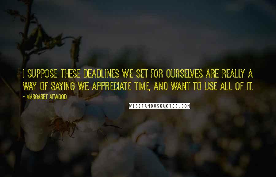 Margaret Atwood Quotes: I suppose these deadlines we set for ourselves are really a way of saying we appreciate time, and want to use all of it.