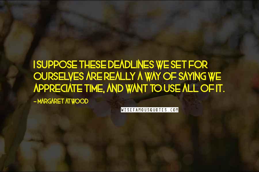 Margaret Atwood Quotes: I suppose these deadlines we set for ourselves are really a way of saying we appreciate time, and want to use all of it.