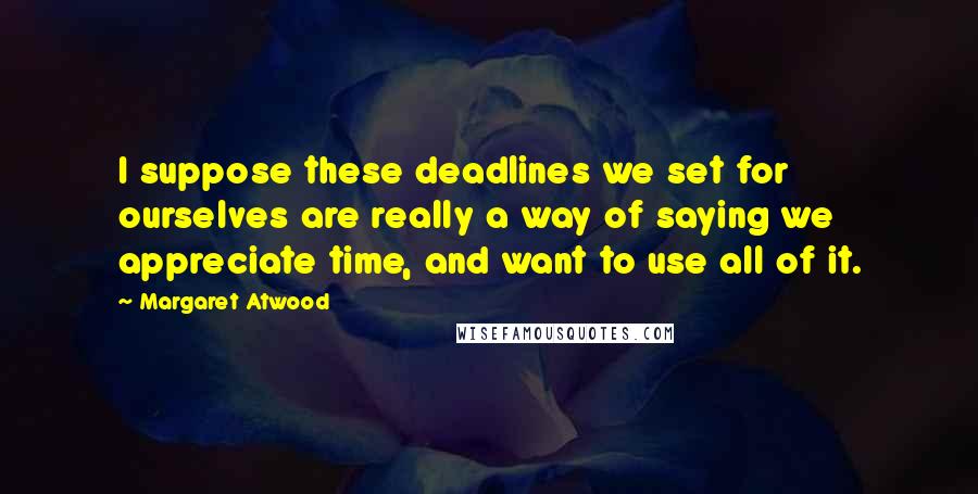 Margaret Atwood Quotes: I suppose these deadlines we set for ourselves are really a way of saying we appreciate time, and want to use all of it.