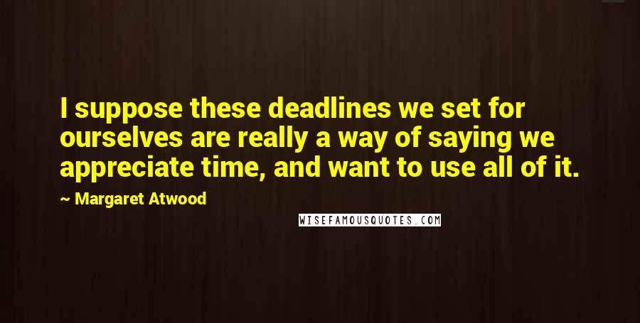 Margaret Atwood Quotes: I suppose these deadlines we set for ourselves are really a way of saying we appreciate time, and want to use all of it.