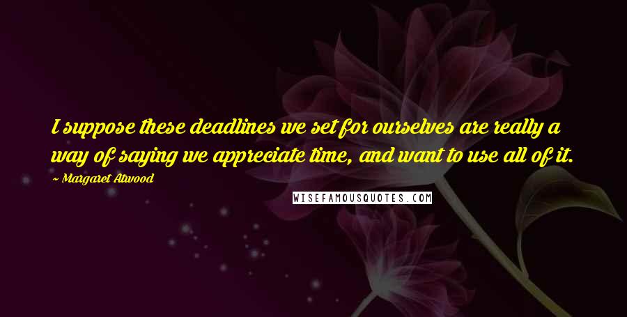 Margaret Atwood Quotes: I suppose these deadlines we set for ourselves are really a way of saying we appreciate time, and want to use all of it.