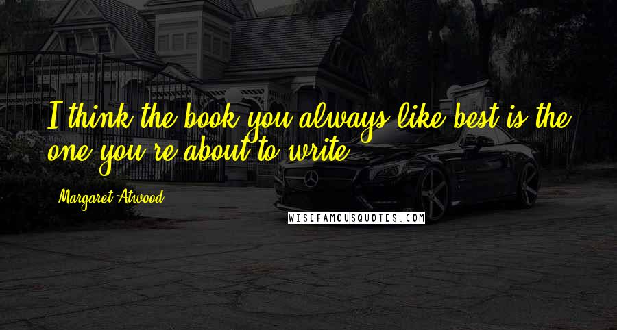 Margaret Atwood Quotes: I think the book you always like best is the one you're about to write.