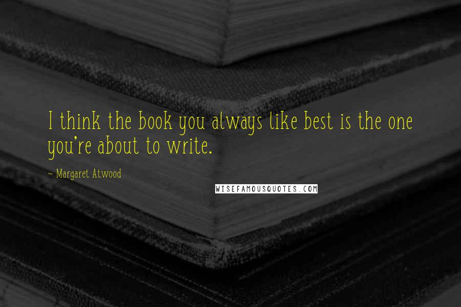 Margaret Atwood Quotes: I think the book you always like best is the one you're about to write.