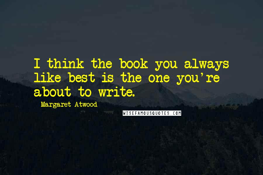 Margaret Atwood Quotes: I think the book you always like best is the one you're about to write.