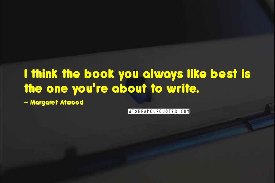 Margaret Atwood Quotes: I think the book you always like best is the one you're about to write.