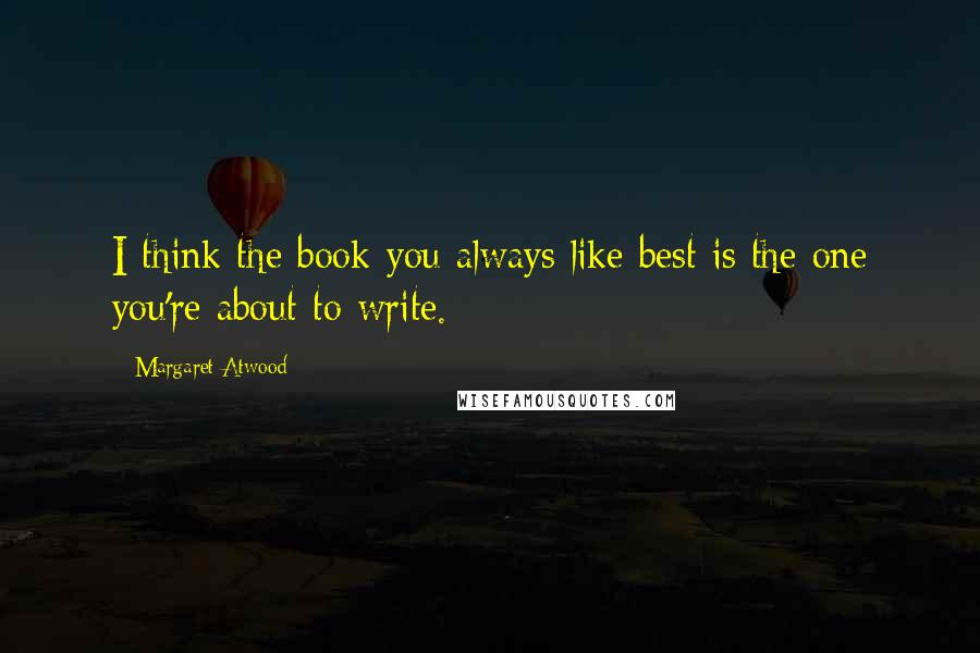 Margaret Atwood Quotes: I think the book you always like best is the one you're about to write.