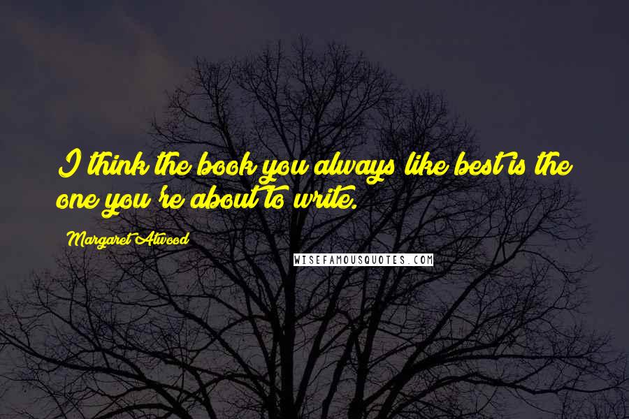 Margaret Atwood Quotes: I think the book you always like best is the one you're about to write.