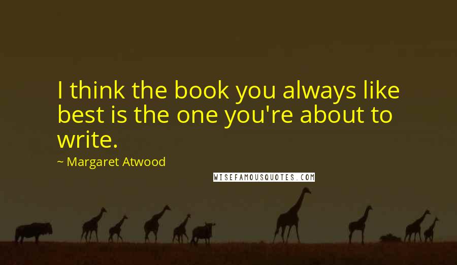 Margaret Atwood Quotes: I think the book you always like best is the one you're about to write.