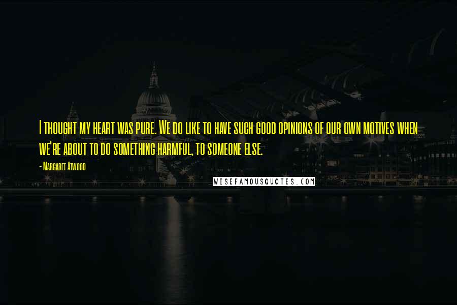 Margaret Atwood Quotes: I thought my heart was pure. We do like to have such good opinions of our own motives when we're about to do something harmful, to someone else.