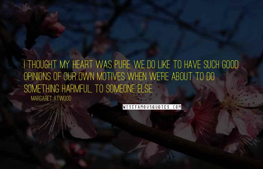 Margaret Atwood Quotes: I thought my heart was pure. We do like to have such good opinions of our own motives when we're about to do something harmful, to someone else.