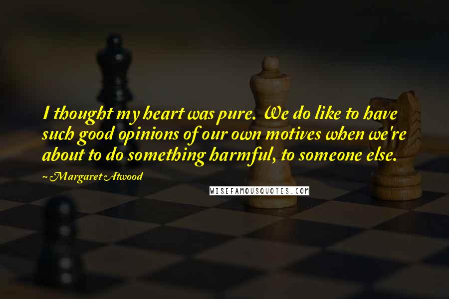 Margaret Atwood Quotes: I thought my heart was pure. We do like to have such good opinions of our own motives when we're about to do something harmful, to someone else.