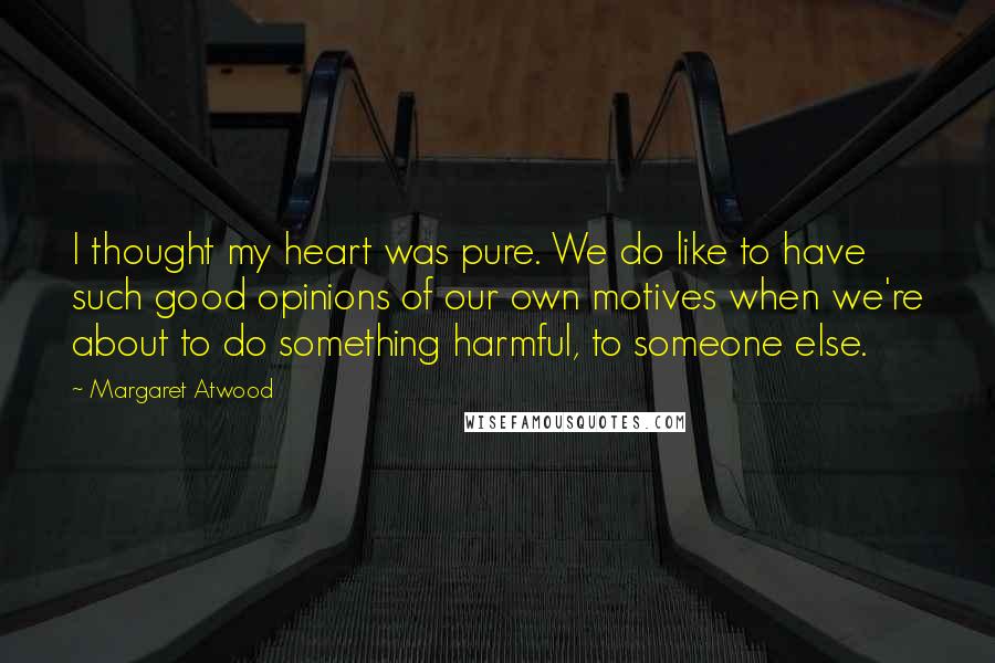 Margaret Atwood Quotes: I thought my heart was pure. We do like to have such good opinions of our own motives when we're about to do something harmful, to someone else.