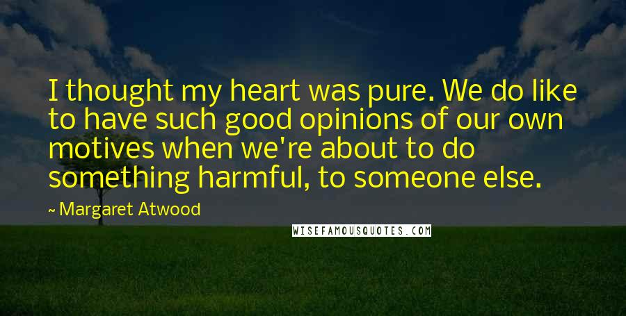 Margaret Atwood Quotes: I thought my heart was pure. We do like to have such good opinions of our own motives when we're about to do something harmful, to someone else.