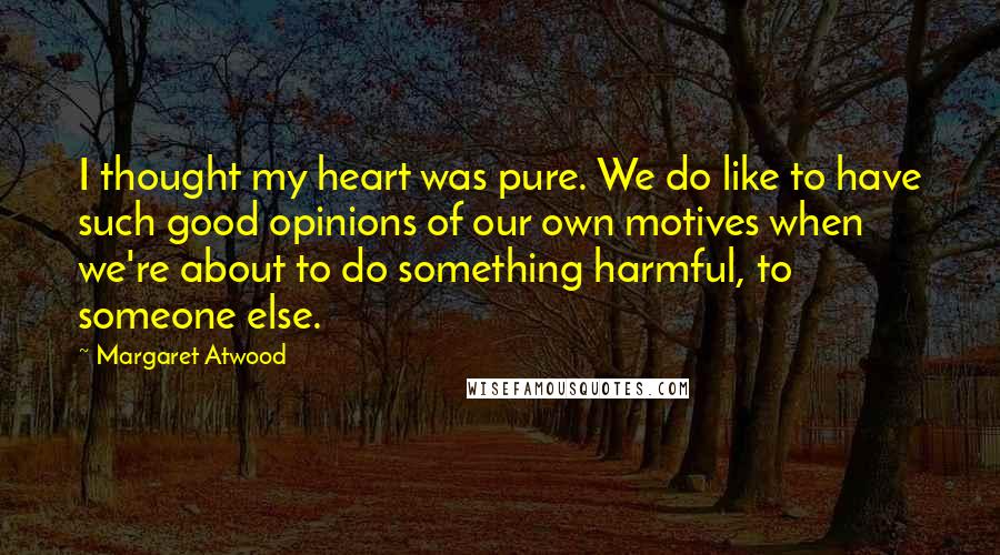 Margaret Atwood Quotes: I thought my heart was pure. We do like to have such good opinions of our own motives when we're about to do something harmful, to someone else.