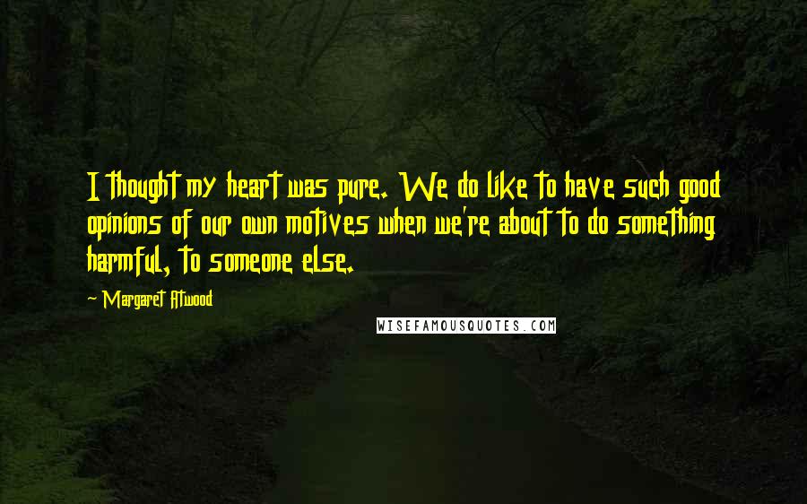 Margaret Atwood Quotes: I thought my heart was pure. We do like to have such good opinions of our own motives when we're about to do something harmful, to someone else.