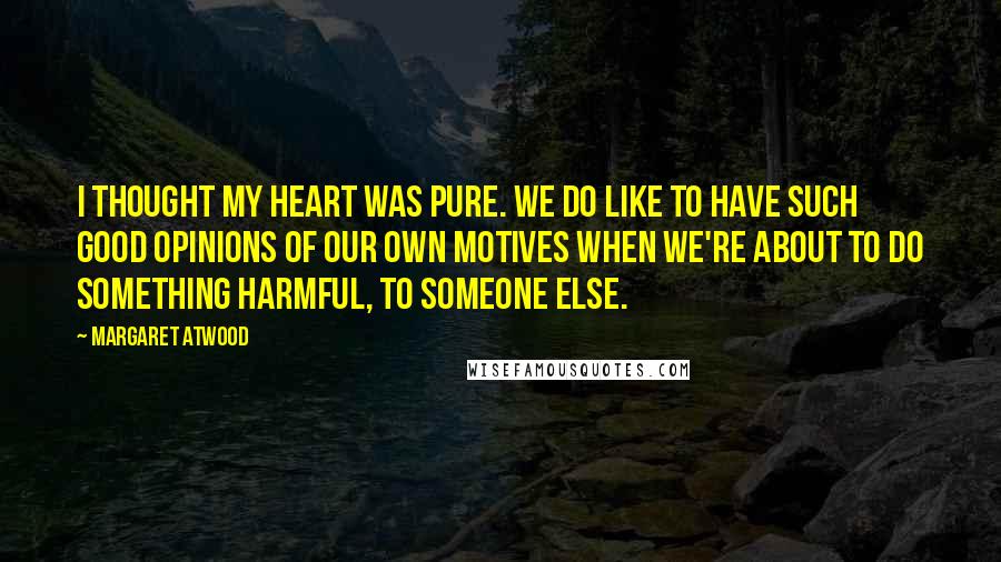 Margaret Atwood Quotes: I thought my heart was pure. We do like to have such good opinions of our own motives when we're about to do something harmful, to someone else.