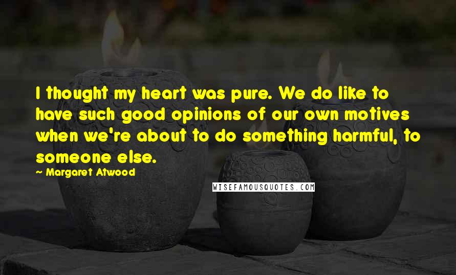 Margaret Atwood Quotes: I thought my heart was pure. We do like to have such good opinions of our own motives when we're about to do something harmful, to someone else.