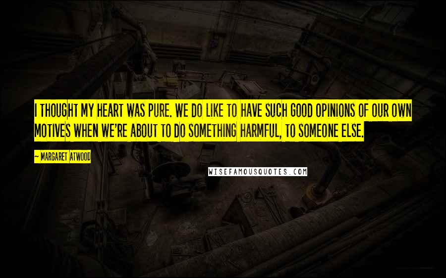 Margaret Atwood Quotes: I thought my heart was pure. We do like to have such good opinions of our own motives when we're about to do something harmful, to someone else.