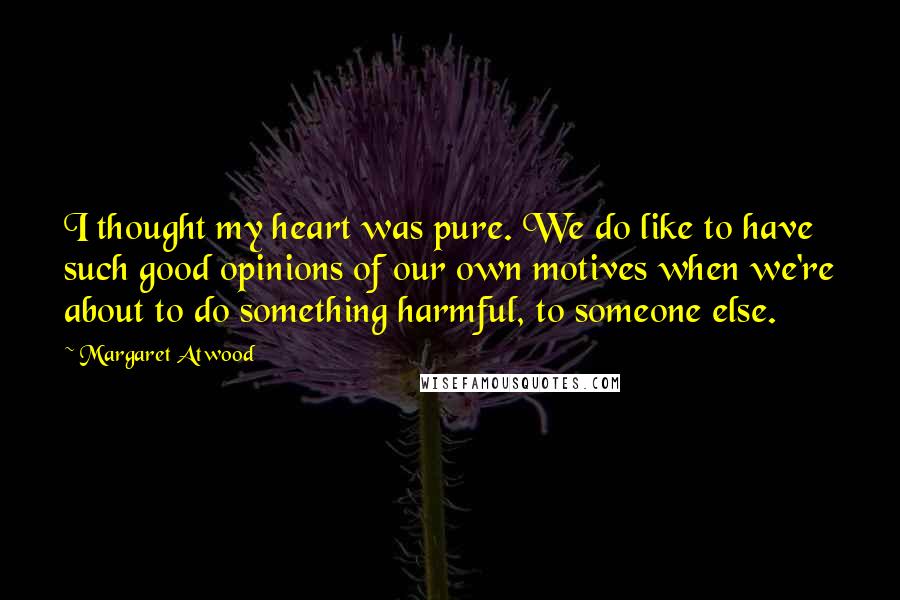 Margaret Atwood Quotes: I thought my heart was pure. We do like to have such good opinions of our own motives when we're about to do something harmful, to someone else.