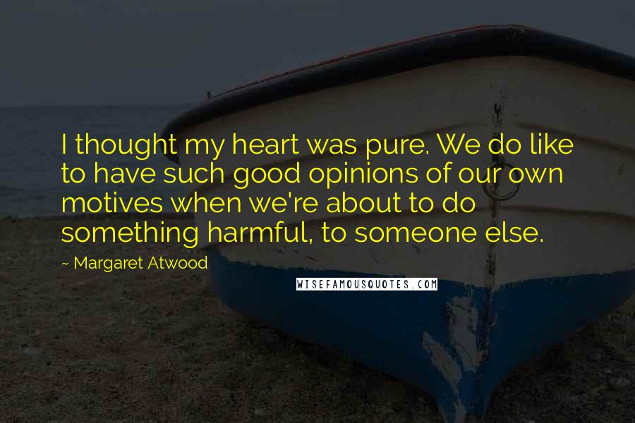 Margaret Atwood Quotes: I thought my heart was pure. We do like to have such good opinions of our own motives when we're about to do something harmful, to someone else.