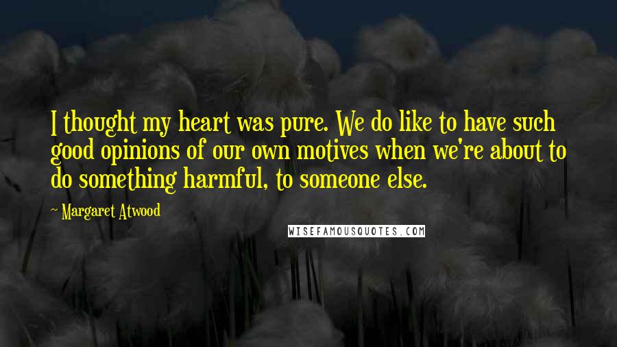 Margaret Atwood Quotes: I thought my heart was pure. We do like to have such good opinions of our own motives when we're about to do something harmful, to someone else.