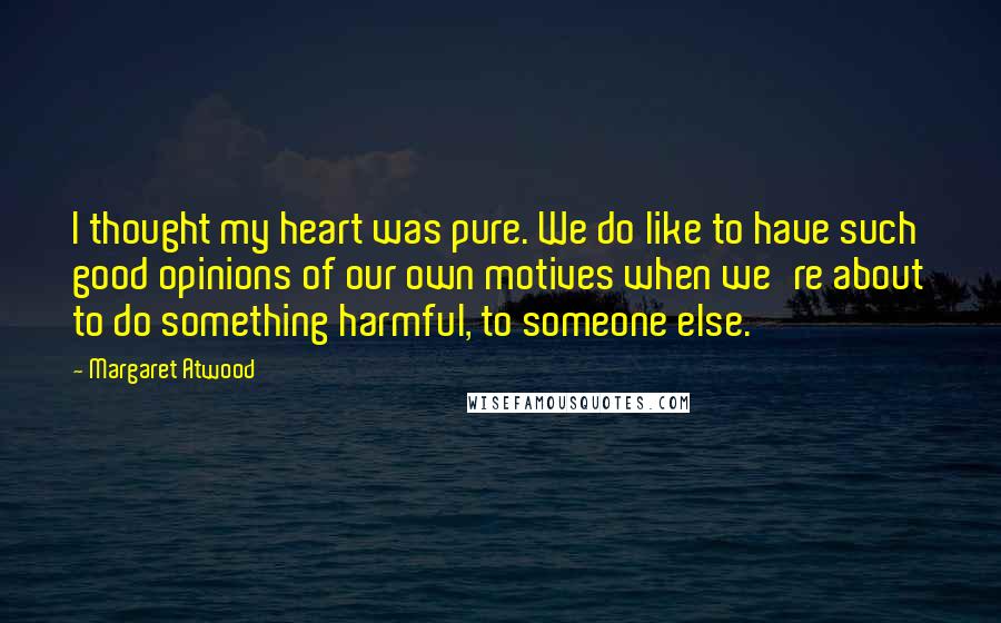 Margaret Atwood Quotes: I thought my heart was pure. We do like to have such good opinions of our own motives when we're about to do something harmful, to someone else.