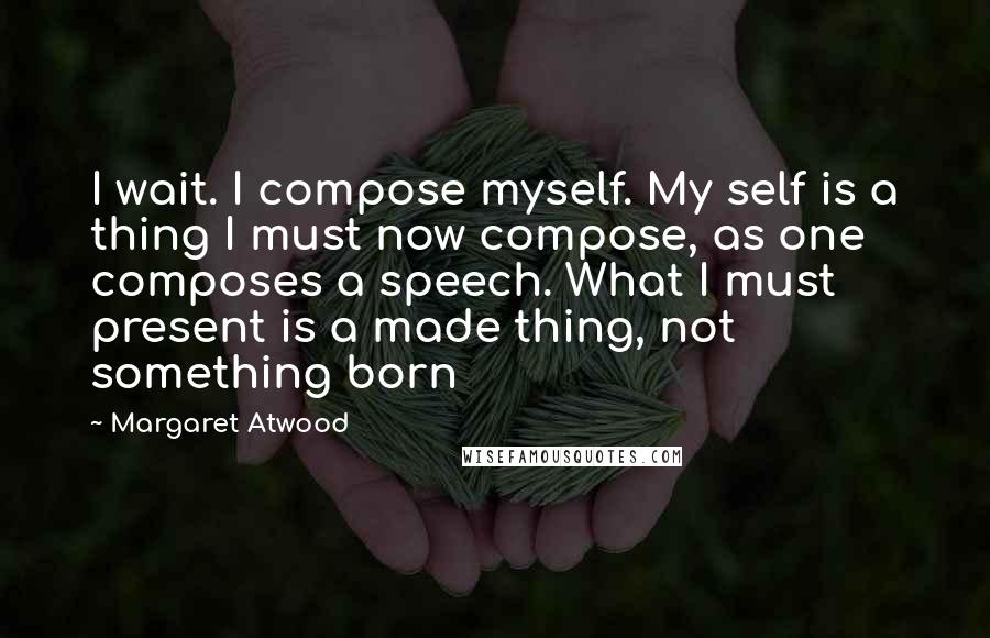 Margaret Atwood Quotes: I wait. I compose myself. My self is a thing I must now compose, as one composes a speech. What I must present is a made thing, not something born