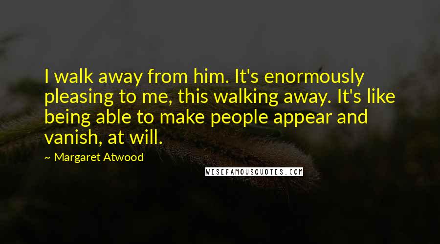 Margaret Atwood Quotes: I walk away from him. It's enormously pleasing to me, this walking away. It's like being able to make people appear and vanish, at will.