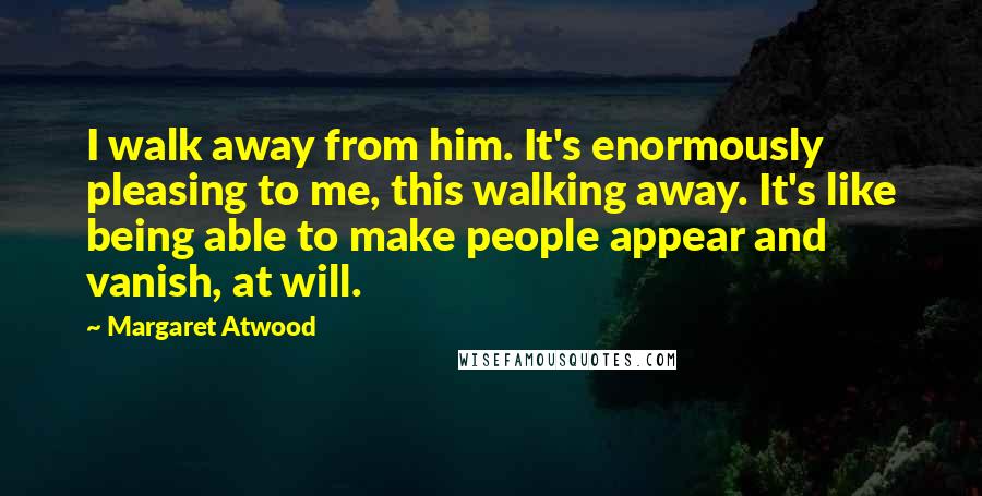 Margaret Atwood Quotes: I walk away from him. It's enormously pleasing to me, this walking away. It's like being able to make people appear and vanish, at will.