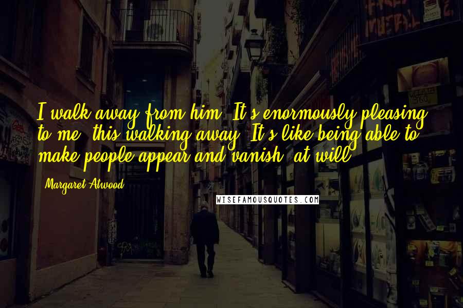 Margaret Atwood Quotes: I walk away from him. It's enormously pleasing to me, this walking away. It's like being able to make people appear and vanish, at will.