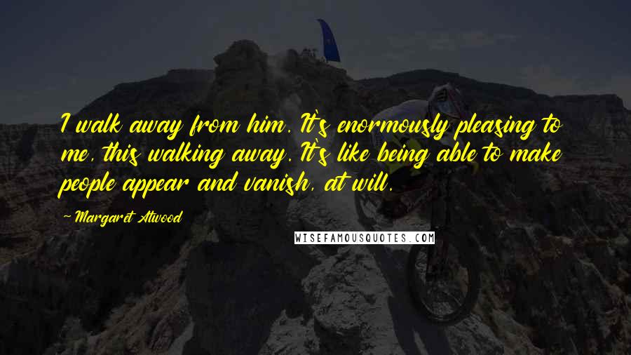Margaret Atwood Quotes: I walk away from him. It's enormously pleasing to me, this walking away. It's like being able to make people appear and vanish, at will.