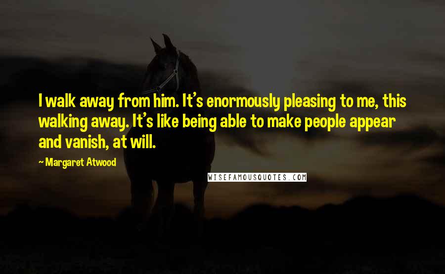 Margaret Atwood Quotes: I walk away from him. It's enormously pleasing to me, this walking away. It's like being able to make people appear and vanish, at will.