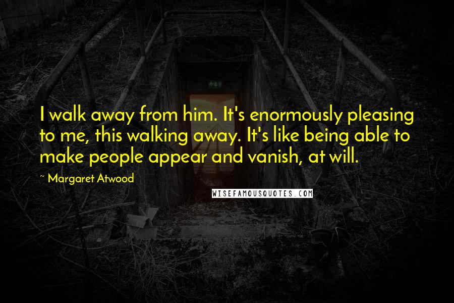 Margaret Atwood Quotes: I walk away from him. It's enormously pleasing to me, this walking away. It's like being able to make people appear and vanish, at will.