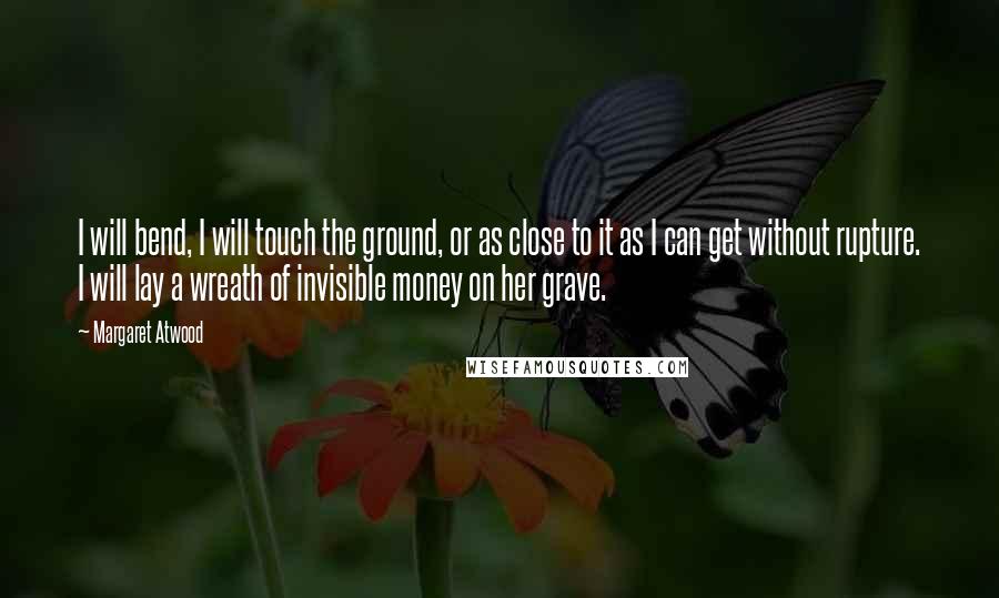 Margaret Atwood Quotes: I will bend, I will touch the ground, or as close to it as I can get without rupture. I will lay a wreath of invisible money on her grave.