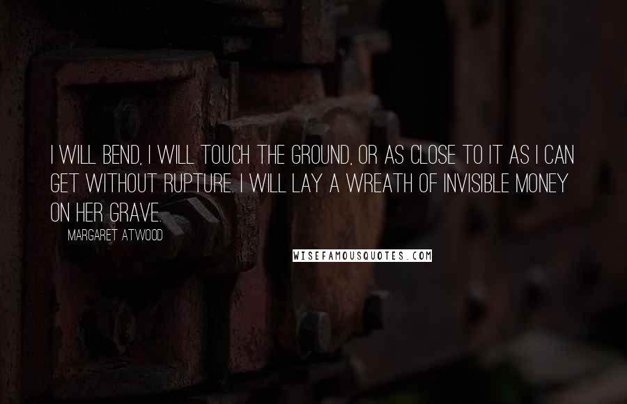 Margaret Atwood Quotes: I will bend, I will touch the ground, or as close to it as I can get without rupture. I will lay a wreath of invisible money on her grave.