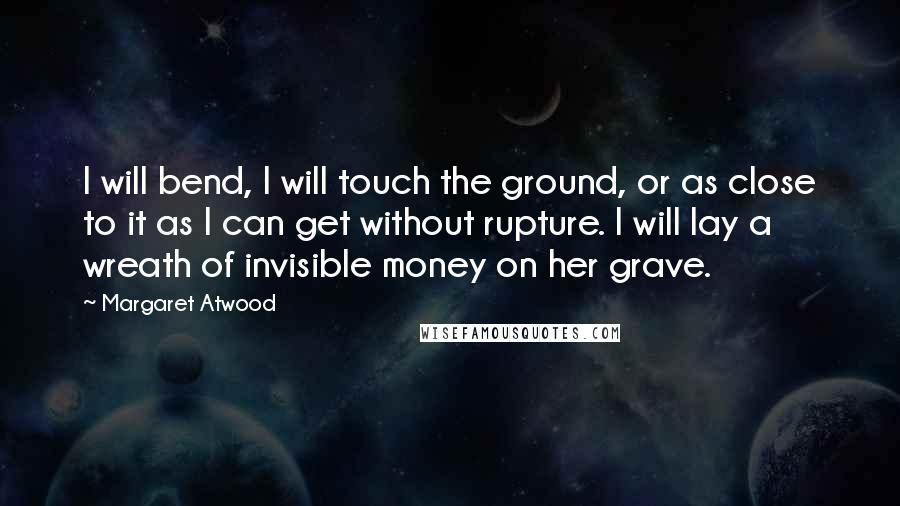 Margaret Atwood Quotes: I will bend, I will touch the ground, or as close to it as I can get without rupture. I will lay a wreath of invisible money on her grave.