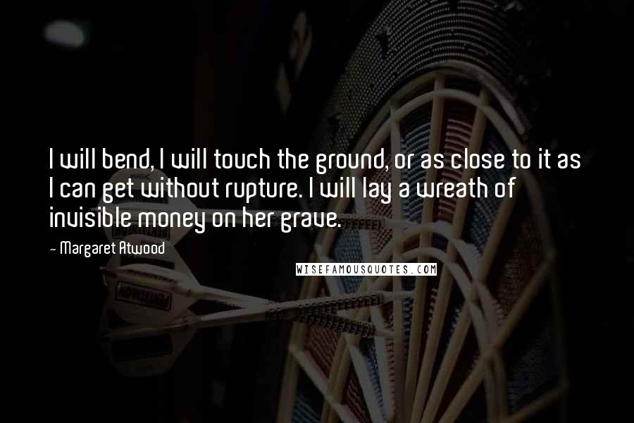 Margaret Atwood Quotes: I will bend, I will touch the ground, or as close to it as I can get without rupture. I will lay a wreath of invisible money on her grave.