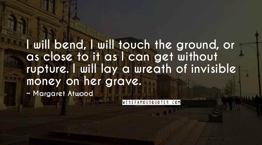 Margaret Atwood Quotes: I will bend, I will touch the ground, or as close to it as I can get without rupture. I will lay a wreath of invisible money on her grave.
