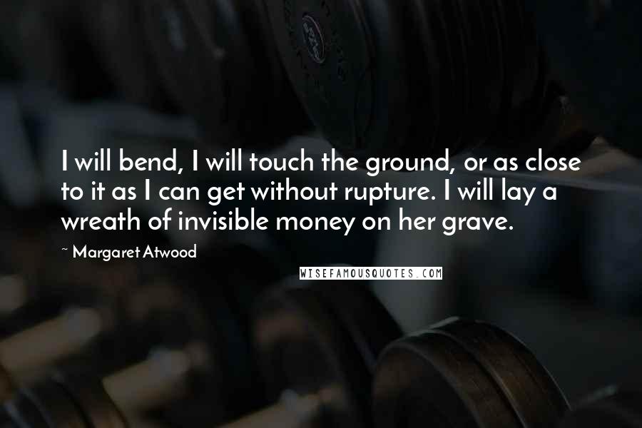 Margaret Atwood Quotes: I will bend, I will touch the ground, or as close to it as I can get without rupture. I will lay a wreath of invisible money on her grave.