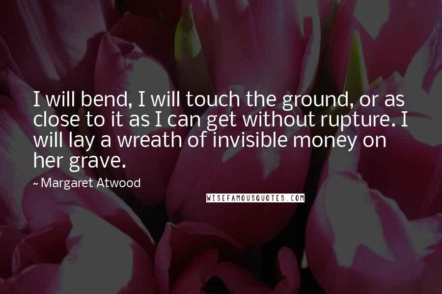 Margaret Atwood Quotes: I will bend, I will touch the ground, or as close to it as I can get without rupture. I will lay a wreath of invisible money on her grave.