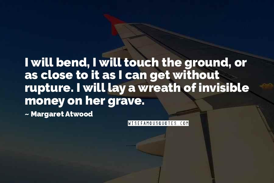 Margaret Atwood Quotes: I will bend, I will touch the ground, or as close to it as I can get without rupture. I will lay a wreath of invisible money on her grave.