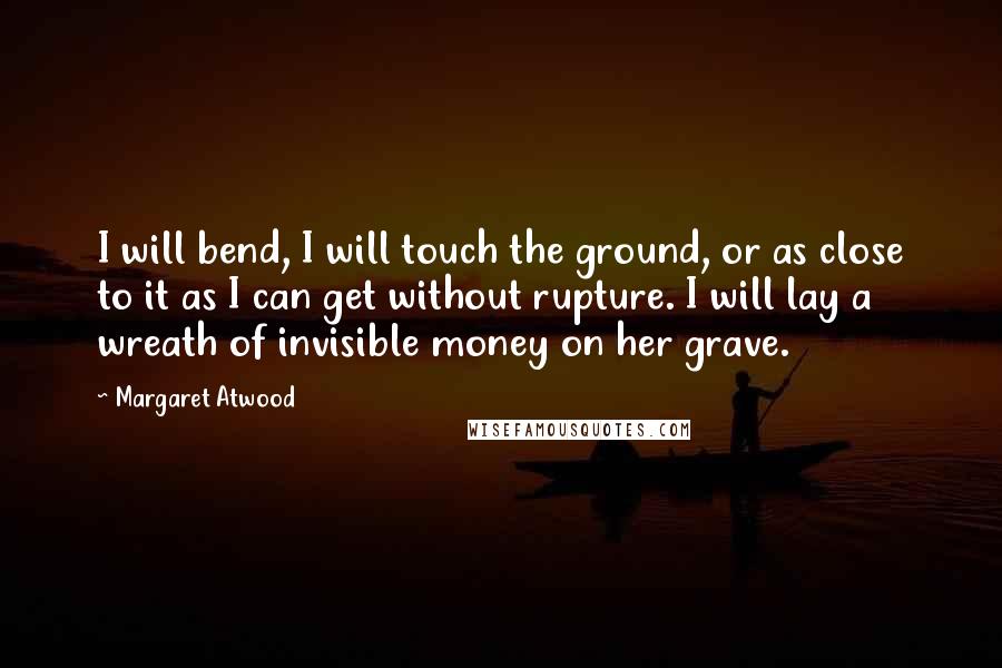 Margaret Atwood Quotes: I will bend, I will touch the ground, or as close to it as I can get without rupture. I will lay a wreath of invisible money on her grave.