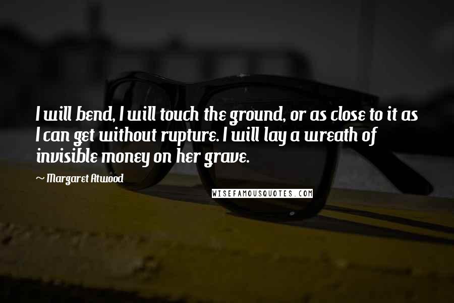 Margaret Atwood Quotes: I will bend, I will touch the ground, or as close to it as I can get without rupture. I will lay a wreath of invisible money on her grave.